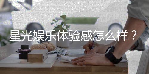 星光娱乐体验感怎么样?资深玩家分享真实评测与心得