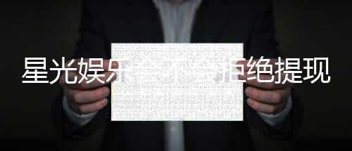 星光娱乐会不会拒绝提现?揭秘平台出款审核内幕与应对技巧
