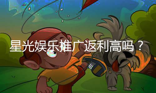 星光娱乐推广返利高吗?深度解析返利机制与实战技巧
