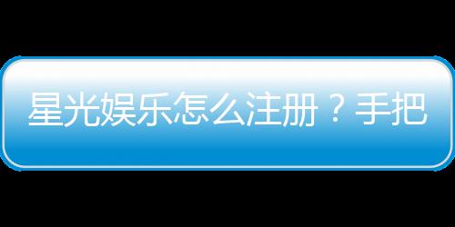 星光娱乐怎么注册?手把手教你快速完成账号开通