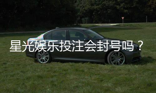 星光娱乐投注会封号吗?揭秘平台风控规则与防封号技巧
