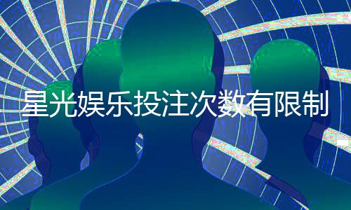 星光娱乐投注次数有限制吗?详解平台规则与玩法技巧
