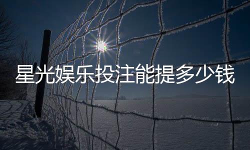星光娱乐投注能提多少钱?揭秘提款额度与到账时间