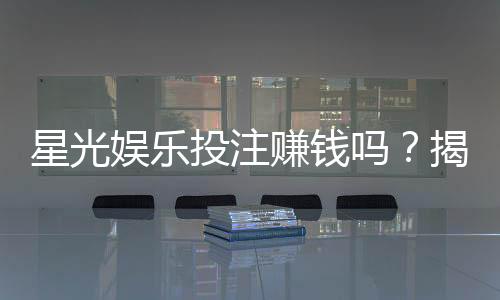 星光娱乐投注赚钱吗?揭秘平台盈利模式与实战技巧