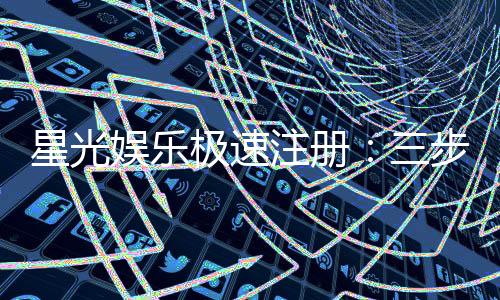星光娱乐极速注册:三步完成极速开户畅享豪华礼遇