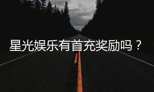 星光娱乐有首充奖励吗？新会员注册即送豪礼