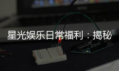 星光娱乐日常福利：揭秘会员专属福利与每日惊喜活动
