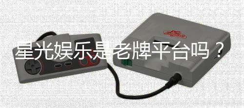 星光娱乐是老牌平台吗？资深玩家带你揭秘其历史与实力