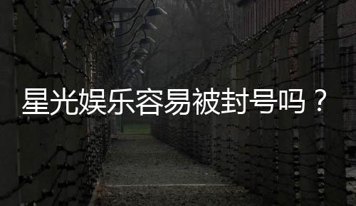 星光娱乐容易被封号吗?平台风控规则与防封技巧解析