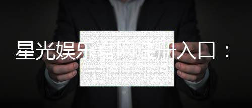 星光娱乐官网注册入口：轻松三步完成账号注册畅享豪华游戏盛宴