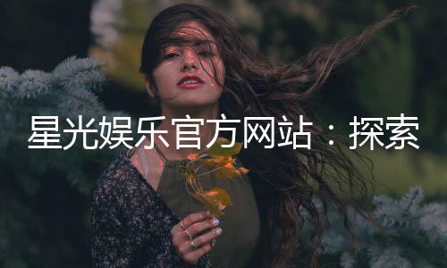星光娱乐官方网站：探索顶级棋牌与电子游艺的精彩世界