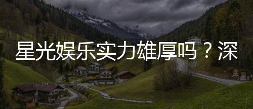 星光娱乐实力雄厚吗？深度解析其平台优势与玩家真实评价