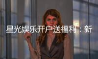 星光娱乐开户送福利：新会员专享豪礼与首存优惠