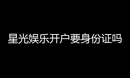 星光娱乐开户要身份证吗?详解实名认证流程与注意事项