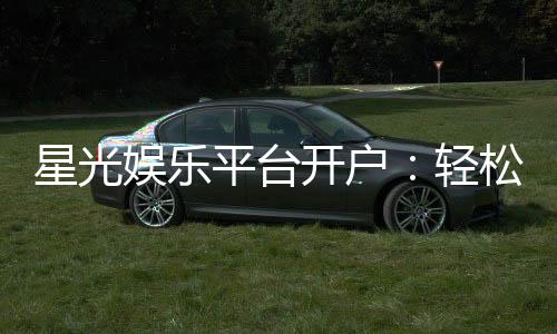 星光娱乐平台开户:轻松注册即享豪华礼包与高额返水