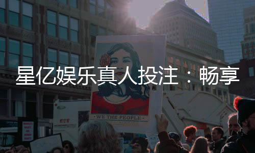星亿娱乐真人投注：畅享高赔率真人游戏与独家优惠