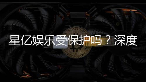星亿娱乐受保护吗?深度解析其安全性与玩家保障措施