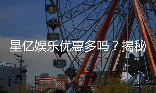 星亿娱乐优惠多吗?揭秘其丰富福利与独家优惠活动