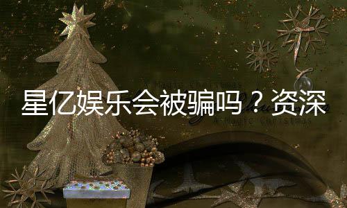 星亿娱乐会被骗吗？资深玩家揭秘防骗技巧与平台安全性