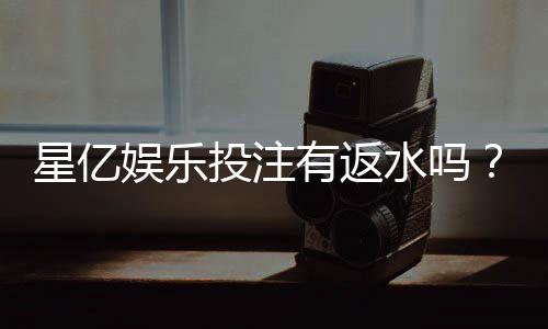 星亿娱乐投注有返水吗?揭秘平台返水规则与领取技巧