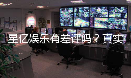 星亿娱乐有差评吗？真实玩家体验与评价解析