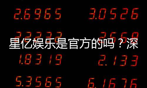 星亿娱乐是官方的吗?深度解析平台背景与正规性保障
