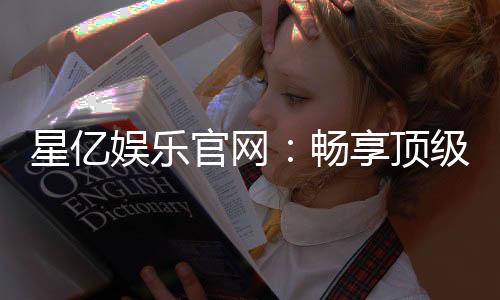 星亿娱乐官网:畅享顶级棋牌电游的豪华盛宴