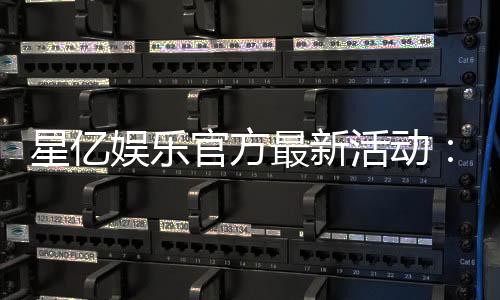 星亿娱乐官方最新活动:限时福利大放送畅享豪华礼遇!