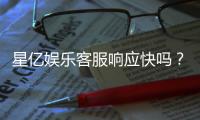 星亿娱乐客服响应快吗？实测体验告诉你答案