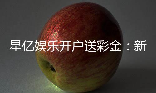 星亿娱乐开户送彩金:新会员注册即享高额彩金礼遇