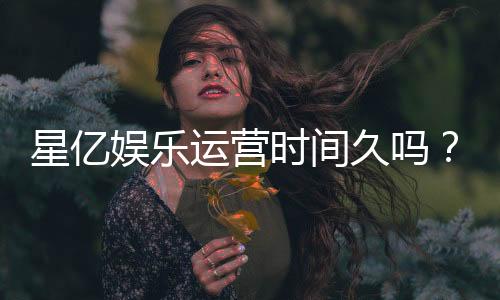 星亿娱乐运营时间久吗?资深玩家解析平台历史与稳定性