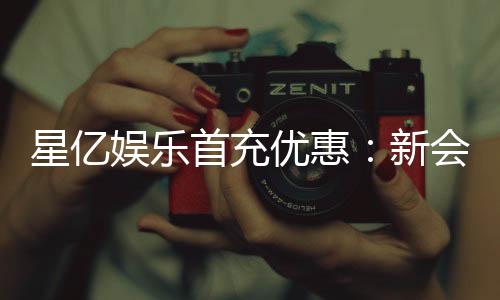 星亿娱乐首充优惠：新会员专享高额返利福利