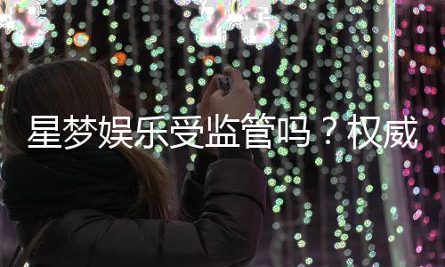 星梦娱乐受监管吗？权威解析其合法性与安全运营内幕