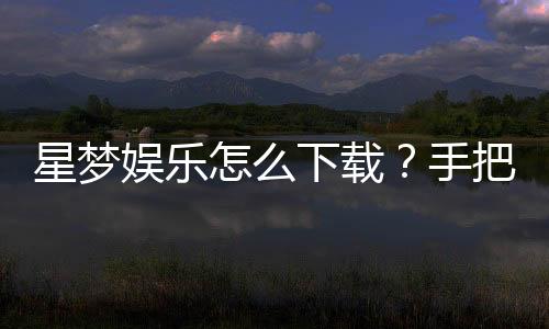星梦娱乐怎么下载？手把手教你快速安装畅玩