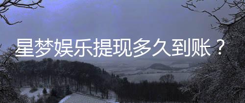 星梦娱乐提现多久到账?到账时间及流程全解析