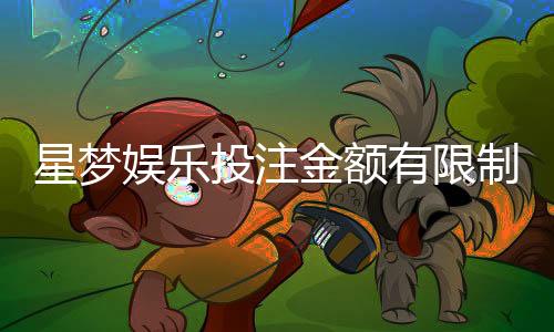 星梦娱乐投注金额有限制吗?详细解析平台投注规则与限额
