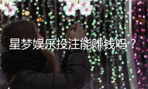 星梦娱乐投注能赚钱吗?揭秘真实盈利模式与实战技巧