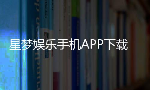 星梦娱乐手机APP下载:畅享顶级棋牌电游的掌上乐园