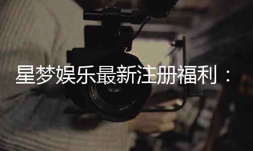 星梦娱乐最新注册福利:新会员专享豪礼与高额返水等你拿