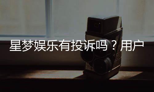 星梦娱乐有投诉吗？用户真实反馈与平台服务解析
