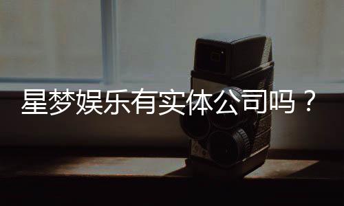 星梦娱乐有实体公司吗?深入解析其线下运营与资质背景