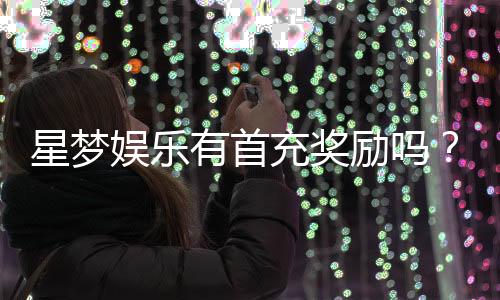星梦娱乐有首充奖励吗?揭秘首充福利与游戏体验