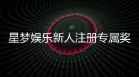 星梦娱乐新人注册专属奖励：首存礼包与VIP特权限时放送