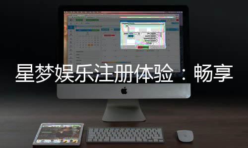 星梦娱乐注册体验:畅享豪华游戏盛宴与独家优惠