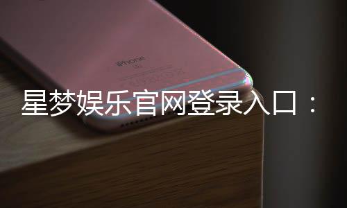 星梦娱乐官网登录入口:畅享顶级棋牌电游的尊贵体验
