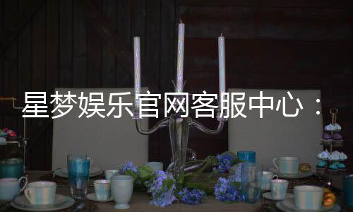星梦娱乐官网客服中心:专业服务与高效解决方案一应俱全