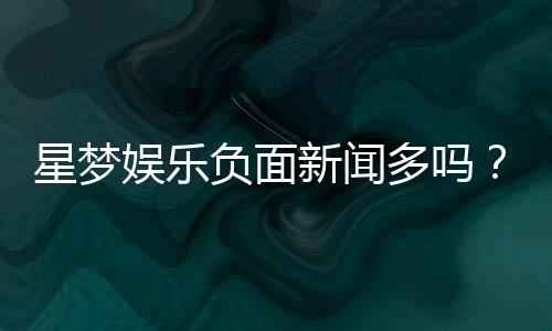 星梦娱乐负面新闻多吗?深度解析其真实情况与玩家评价