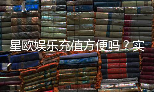 星欧娱乐充值方便吗?实测充值流程与到账速度解析