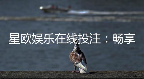 星欧娱乐在线投注:畅享真人娱乐与电子游艺的双重魅力