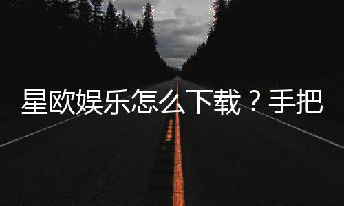 星欧娱乐怎么下载?手把手教你快速安装畅玩